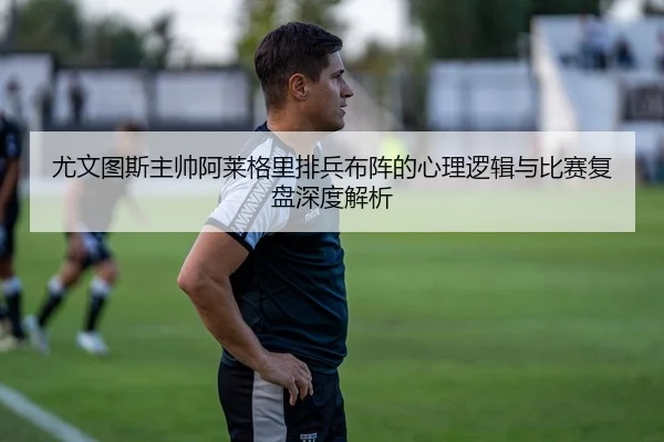 尤文图斯主帅阿莱格里排兵布阵的心理逻辑与比赛复盘深度解析